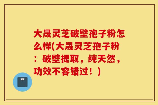 大晟灵芝破壁孢子粉怎么样(大晟灵芝孢子粉:破壁提取,纯天然,功效不容错过!)-第1张图片-灵芝之家 大晟灵芝破壁孢子粉怎么样(大晟灵芝孢子粉:破壁提取,纯天然,功效不容错过!)-第1张图片-灵芝之家