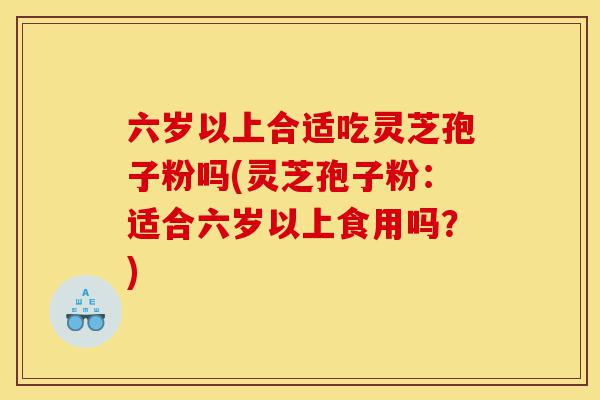 六岁以上合适吃灵芝孢子粉吗(灵芝孢子粉:适合六岁以上食用吗?)-第1张图片-灵芝之家 六岁以上合适吃灵芝孢子粉吗(灵芝孢子粉:适合六岁以上食用吗?)-第1张图片-灵芝之家
