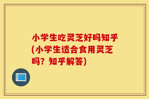 小学生吃灵芝好吗知乎(小学生适合食用灵芝吗?知乎解答)-第1张图片-灵芝之家 小学生吃灵芝好吗知乎(小学生适合食用灵芝吗?知乎解答)-第1张图片-灵芝之家