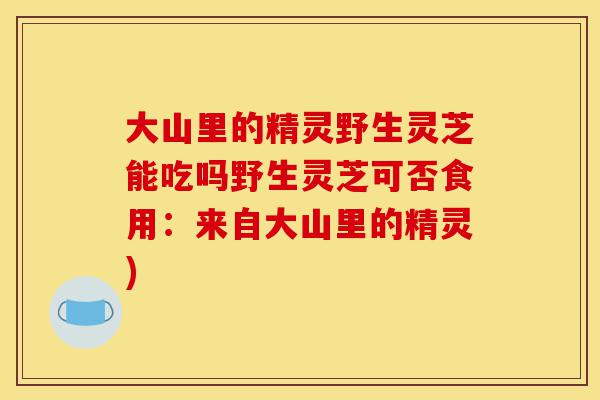 大山里的精灵野生灵芝能吃吗野生灵芝可否食用:来自大山里的精灵)-第1张图片-灵芝之家 大山里的精灵野生灵芝能吃吗野生灵芝可否食用:来自大山里的精灵)-第1张图片-灵芝之家