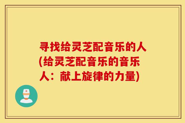 寻找给灵芝配音乐的人(给灵芝配音乐的音乐人:献上旋律的力量)-第1张图片-灵芝之家 寻找给灵芝配音乐的人(给灵芝配音乐的音乐人:献上旋律的力量)-第1张图片-灵芝之家