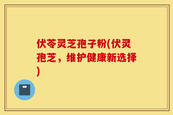 伏苓灵芝孢子粉(伏灵孢芝,维护健康新选择)-第1张图片-灵芝之家 伏苓灵芝孢子粉(伏灵孢芝,维护健康新选择)-第1张图片-灵芝之家