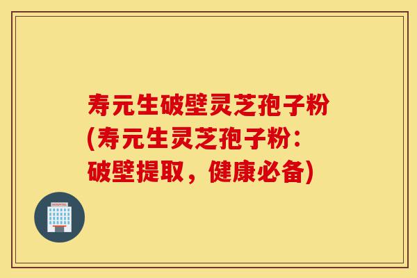 寿元生破壁灵芝孢子粉(寿元生灵芝孢子粉：破壁提取，健康必备)-第1张图片-灵芝之家