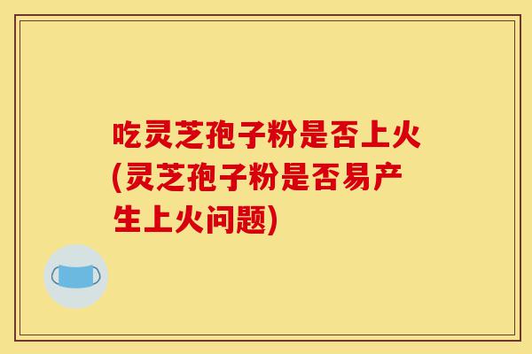 吃灵芝孢子粉是否上火(灵芝孢子粉是否易产生上火问题)-第1张图片-灵芝之家 吃灵芝孢子粉是否上火(灵芝孢子粉是否易产生上火问题)-第1张图片-灵芝之家