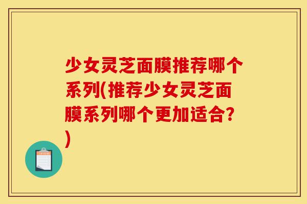 少女灵芝面膜推荐哪个系列(推荐少女灵芝面膜系列哪个更加适合?)-第1张图片-灵芝之家 少女灵芝面膜推荐哪个系列(推荐少女灵芝面膜系列哪个更加适合?)-第1张图片-灵芝之家