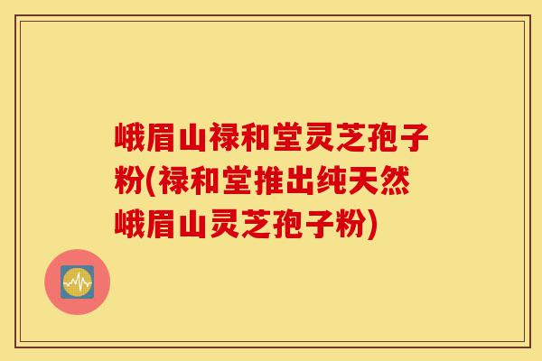 峨眉山禄和堂灵芝孢子粉(禄和堂推出纯天然峨眉山灵芝孢子粉)-第1张图片-灵芝之家 峨眉山禄和堂灵芝孢子粉(禄和堂推出纯天然峨眉山灵芝孢子粉)-第1张图片-灵芝之家