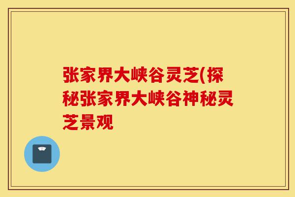 张家界大峡谷灵芝(探秘张家界大峡谷神秘灵芝景观-第1张图片-灵芝之家 张家界大峡谷灵芝(探秘张家界大峡谷神秘灵芝景观-第1张图片-灵芝之家