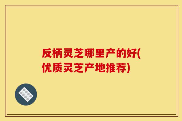 反柄灵芝哪里产的好(优质灵芝产地推荐)-第1张图片-灵芝之家