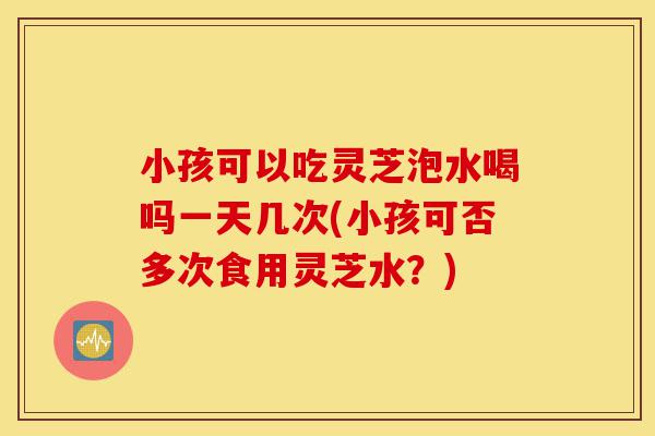 小孩可以吃灵芝泡水喝吗一天几次(小孩可否多次食用灵芝水?)-第1张图片-灵芝之家 小孩可以吃灵芝泡水喝吗一天几次(小孩可否多次食用灵芝水?)-第1张图片-灵芝之家