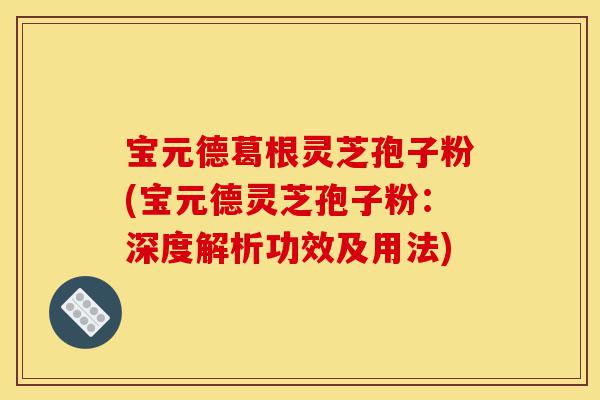 宝元德葛根灵芝孢子粉(宝元德灵芝孢子粉:深度解析功效及用法)-第1张图片-灵芝之家 宝元德葛根灵芝孢子粉(宝元德灵芝孢子粉:深度解析功效及用法)-第1张图片-灵芝之家