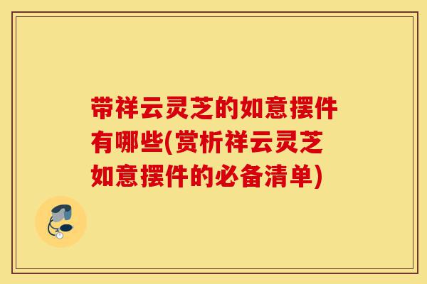 带祥云灵芝的如意摆件有哪些(赏析祥云灵芝如意摆件的必备清单)-第1张图片-灵芝之家 带祥云灵芝的如意摆件有哪些(赏析祥云灵芝如意摆件的必备清单)-第1张图片-灵芝之家