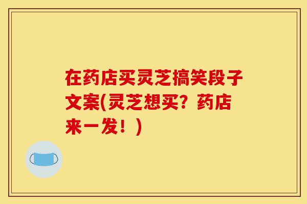 在药店买灵芝搞笑段子文案(灵芝想买?药店来一发!)-第1张图片-灵芝之家 在药店买灵芝搞笑段子文案(灵芝想买?药店来一发!)-第1张图片-灵芝之家