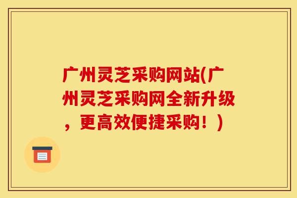 广州灵芝采购网站(广州灵芝采购网全新升级，更高效便捷采购！)-第1张图片-灵芝之家