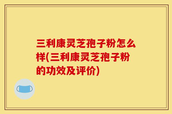三利康灵芝孢子粉怎么样(三利康灵芝孢子粉的功效及评价)-第1张图片-灵芝之家