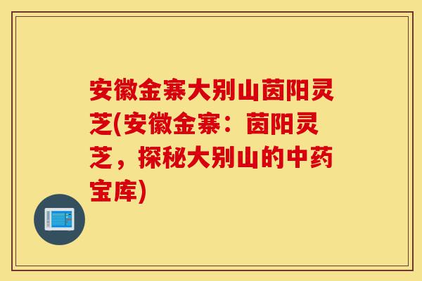 安徽金寨大别山茵阳灵芝(安徽金寨:茵阳灵芝,探秘大别山的中药宝库)-第1张图片-灵芝之家 安徽金寨大别山茵阳灵芝(安徽金寨:茵阳灵芝,探秘大别山的中药宝库)-第1张图片-灵芝之家