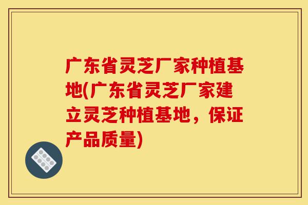 广东省灵芝厂家种植基地(广东省灵芝厂家建立灵芝种植基地，保证产品质量)-第1张图片-灵芝之家