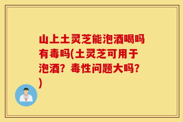 山上土灵芝能泡酒喝吗有毒吗(土灵芝可用于泡酒?毒性问题大吗?)-第1张图片-灵芝之家 山上土灵芝能泡酒喝吗有毒吗(土灵芝可用于泡酒?毒性问题大吗?)-第1张图片-灵芝之家
