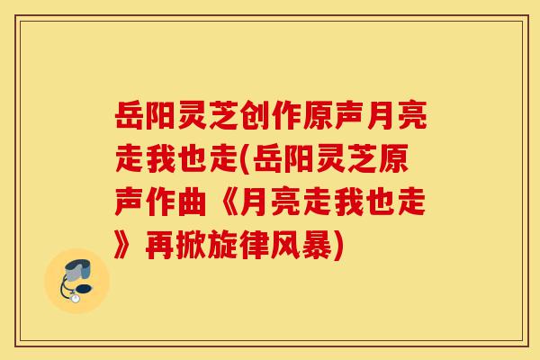 岳阳灵芝创作原声月亮走我也走(岳阳灵芝原声作曲《月亮走我也走》再掀旋律风暴)-第1张图片-灵芝之家 岳阳灵芝创作原声月亮走我也走(岳阳灵芝原声作曲《月亮走我也走》再掀旋律风暴)-第1张图片-灵芝之家