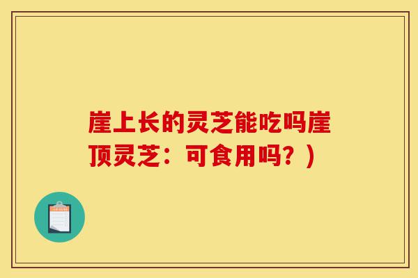 崖上长的灵芝能吃吗崖顶灵芝：可食用吗？)-第1张图片-灵芝之家