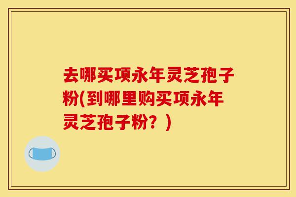 去哪买项永年灵芝孢子粉(到哪里购买项永年灵芝孢子粉?)-第1张图片-灵芝之家 去哪买项永年灵芝孢子粉(到哪里购买项永年灵芝孢子粉?)-第1张图片-灵芝之家
