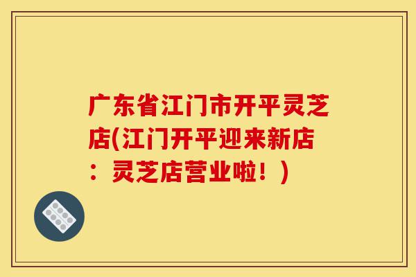 广东省江门市开平灵芝店(江门开平迎来新店:灵芝店营业啦!)-第1张图片-灵芝之家 广东省江门市开平灵芝店(江门开平迎来新店:灵芝店营业啦!)-第1张图片-灵芝之家