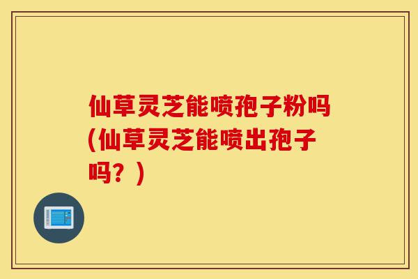 仙草灵芝能喷孢子粉吗(仙草灵芝能喷出孢子吗？)-第1张图片-灵芝之家