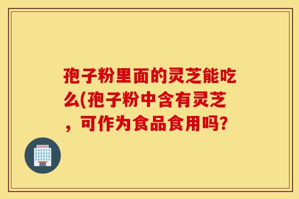孢子粉里面的灵芝能吃么(孢子粉中含有灵芝,可作为食品食用吗?-第1张图片-灵芝之家 孢子粉里面的灵芝能吃么(孢子粉中含有灵芝,可作为食品食用吗?-第1张图片-灵芝之家