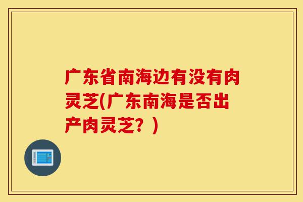 广东省南海边有没有肉灵芝(广东南海是否出产肉灵芝?)-第1张图片-灵芝之家 广东省南海边有没有肉灵芝(广东南海是否出产肉灵芝?)-第1张图片-灵芝之家