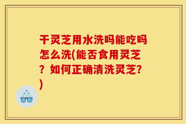 干灵芝用水洗吗能吃吗怎么洗(能否食用灵芝?如何正确清洗灵芝?)-第1张图片-灵芝之家 干灵芝用水洗吗能吃吗怎么洗(能否食用灵芝?如何正确清洗灵芝?)-第1张图片-灵芝之家