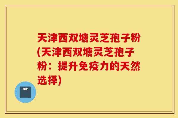 天津西双塘灵芝孢子粉(天津西双塘灵芝孢子粉:提升免疫力的天然选择)-第1张图片-灵芝之家 天津西双塘灵芝孢子粉(天津西双塘灵芝孢子粉:提升免疫力的天然选择)-第1张图片-灵芝之家
