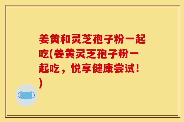 姜黄和灵芝孢子粉一起吃(姜黄灵芝孢子粉一起吃，悦享健康尝试！)-第1张图片-灵芝之家
