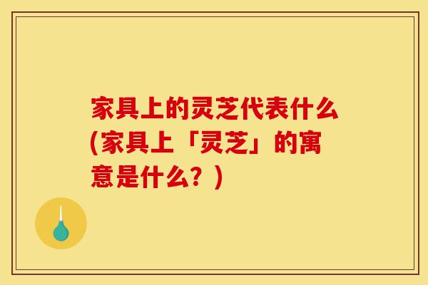 家具上的灵芝代表什么(家具上「灵芝」的寓意是什么？)-第1张图片-灵芝之家