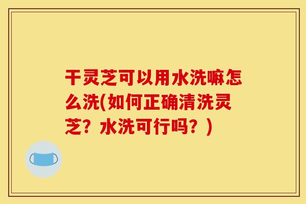 干灵芝可以用水洗嘛怎么洗(如何正确清洗灵芝?水洗可行吗?)-第1张图片-灵芝之家 干灵芝可以用水洗嘛怎么洗(如何正确清洗灵芝?水洗可行吗?)-第1张图片-灵芝之家