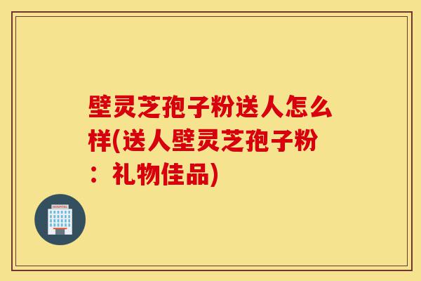 壁灵芝孢子粉送人怎么样(送人壁灵芝孢子粉:礼物佳品)-第1张图片-灵芝之家 壁灵芝孢子粉送人怎么样(送人壁灵芝孢子粉:礼物佳品)-第1张图片-灵芝之家