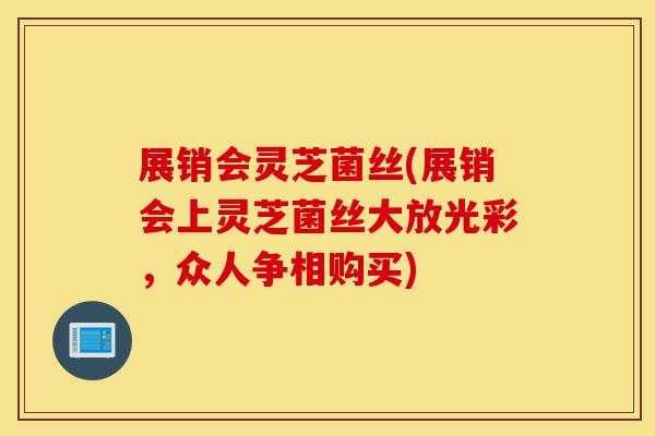 展销会灵芝菌丝(展销会上灵芝菌丝大放光彩,众人争相购买)-第1张图片-灵芝之家 展销会灵芝菌丝(展销会上灵芝菌丝大放光彩,众人争相购买)-第1张图片-灵芝之家