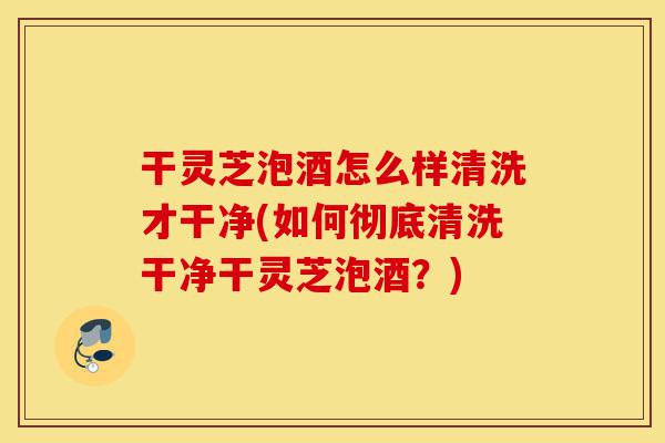 干灵芝泡酒怎么样清洗才干净(如何彻底清洗干净干灵芝泡酒？)-第1张图片-灵芝之家