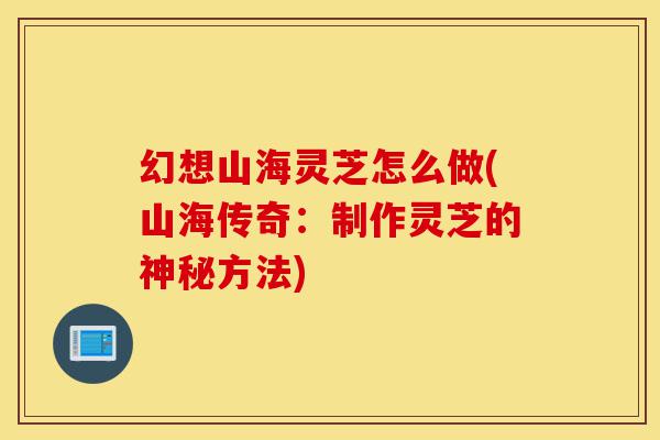 幻想山海灵芝怎么做(山海传奇:制作灵芝的神秘方法)-第1张图片-灵芝之家 幻想山海灵芝怎么做(山海传奇:制作灵芝的神秘方法)-第1张图片-灵芝之家