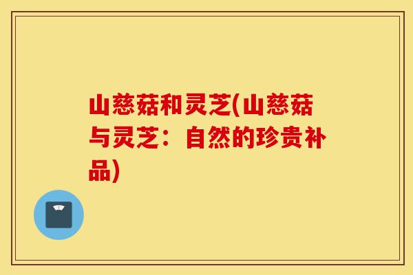 山慈菇和灵芝(山慈菇与灵芝：自然的珍贵补品)-第1张图片-灵芝之家