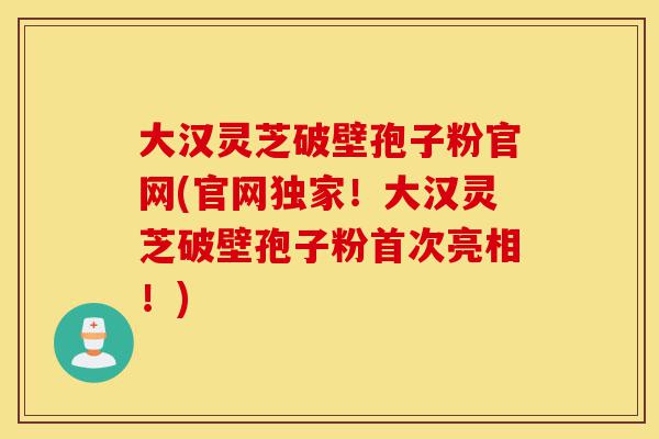 大汉灵芝破壁孢子粉官网(官网独家！大汉灵芝破壁孢子粉首次亮相！)-第1张图片-灵芝之家