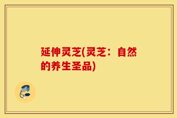 延伸灵芝(灵芝:自然的养生圣品)-第1张图片-灵芝之家 延伸灵芝(灵芝:自然的养生圣品)-第1张图片-灵芝之家