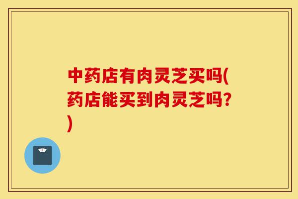 中药店有肉灵芝买吗(药店能买到肉灵芝吗?)-第1张图片-灵芝之家 中药店有肉灵芝买吗(药店能买到肉灵芝吗?)-第1张图片-灵芝之家