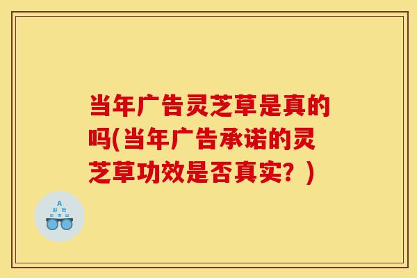 当年广告灵芝草是真的吗(当年广告承诺的灵芝草功效是否真实?)-第1张图片-灵芝之家 当年广告灵芝草是真的吗(当年广告承诺的灵芝草功效是否真实?)-第1张图片-灵芝之家