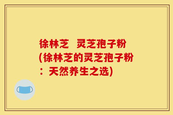 徐林芝  灵芝孢子粉(徐林芝的灵芝孢子粉：天然养生之选)-第1张图片-灵芝之家