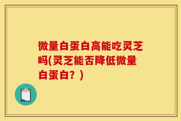 微量白蛋白高能吃灵芝吗(灵芝能否降低微量白蛋白?)-第1张图片-灵芝之家 微量白蛋白高能吃灵芝吗(灵芝能否降低微量白蛋白?)-第1张图片-灵芝之家