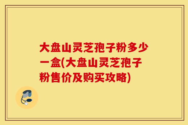大盘山灵芝孢子粉多少一盒(大盘山灵芝孢子粉售价及购买攻略)-第1张图片-灵芝之家