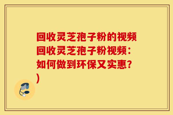 回收灵芝孢子粉的视频回收灵芝孢子粉视频：如何做到环保又实惠？)-第1张图片-灵芝之家
