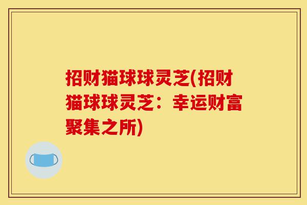 招财猫球球灵芝(招财猫球球灵芝:幸运财富聚集之所)-第1张图片-灵芝之家 招财猫球球灵芝(招财猫球球灵芝:幸运财富聚集之所)-第1张图片-灵芝之家