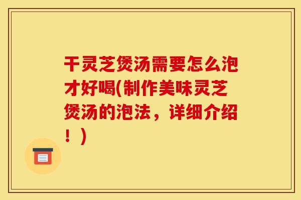 干灵芝煲汤需要怎么泡才好喝(制作美味灵芝煲汤的泡法，详细介绍！)-第1张图片-灵芝之家