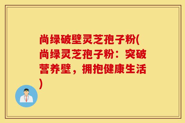 尚绿破壁灵芝孢子粉(尚绿灵芝孢子粉：突破营养壁，拥抱健康生活)-第1张图片-灵芝之家