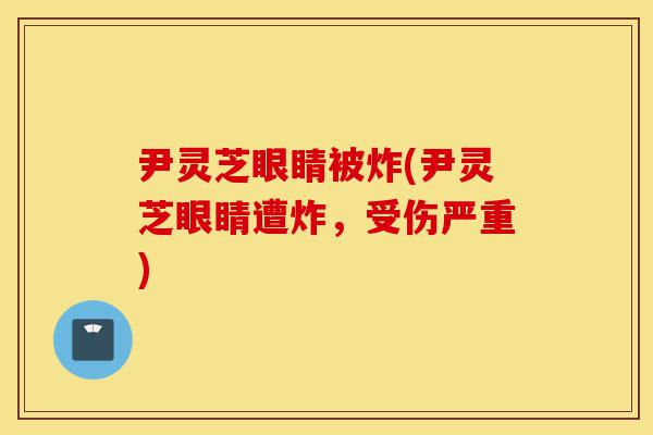 尹灵芝眼睛被炸(尹灵芝眼睛遭炸,受伤严重)-第1张图片-灵芝之家 尹灵芝眼睛被炸(尹灵芝眼睛遭炸,受伤严重)-第1张图片-灵芝之家